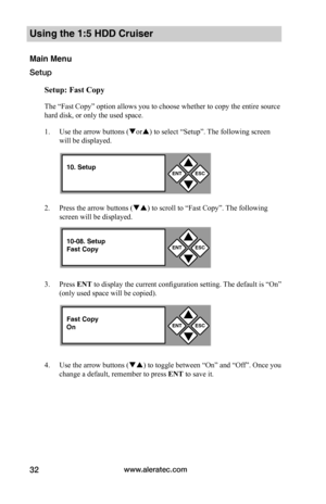 Page 38www.aleratec.com32
Using the 1:5 HDD Cruiser 
Main Menu
Setup
Setup:	Fast	Copy
The “Fast Copy” option allows you to choose whether to copy the entire source 
hard disk, or only the used space. 
1. Use the arrow buttons (or) to select “Setup”. The following screen 
will be displayed. 
2. Press the arrow buttons () to scroll to “Fast Copy”. The following 
screen will be displayed. 
3. Press ENT to display the current configuration setting. The default is “On” 
(only used space will be copied).
4. Use...