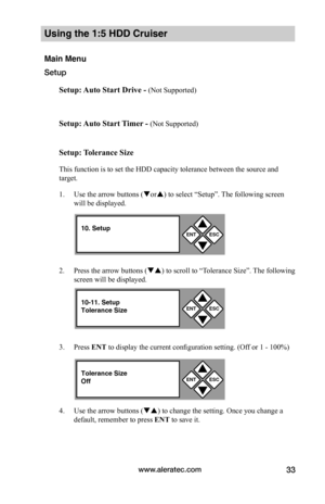 Page 39www.aleratec.com33
Using the 1:5 HDD Cruiser 
Main Menu
Setup
Setup:	Auto	Start	Drive	-	(Not Supported)
Setup:	Auto	Start	 Timer	-	(Not Supported)
Setup:	 Tolerance	Size
This function is to set the HDD capacity tolerance between the source and 
target. 
1. Use the arrow buttons (or) to select “Setup”. The following screen 
will be displayed. 
2. Press the arrow buttons () to scroll to “Tolerance Size”. The following 
screen will be displayed. 
3. Press ENT to display the current configuration...