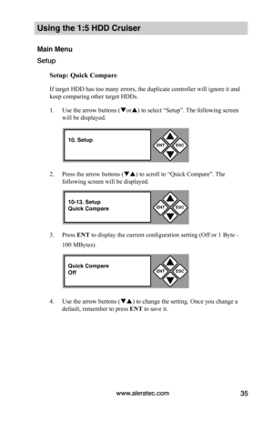 Page 41www.aleratec.com35
Using the 1:5 HDD Cruiser
Main Menu
Setup
Setup:	Quick	Compare
If target HDD has too many errors, the duplicate controller will ignore it and 
keep comparing other target HDDs. 
1. Use the arrow buttons (or) to select “Setup”. The following screen 
will be displayed. 
2. Press the arrow buttons () to scroll to “Quick Compare”. The 
following screen will be displayed. 
3. Press ENT to display the current configuration setting (Off or 1 Byte - 
100 MBytes).
4. Use the arrow buttons...