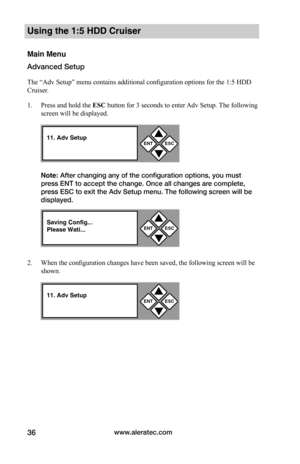 Page 42www.aleratec.com36
Using the 1:5 HDD Cruiser 
Main Menu
Advanced Setup
The “Adv Setup” menu contains additional configuration options for the 1:5 HDD 
Cruiser.  
1. Press and hold the ESC	button for 3 seconds to enter Adv Setup. The following 
screen will be displayed.
Note: After changing any of the configuration options, you must 
press ENT to accept the change. Once all changes are complete, 
press ESC to exit the Adv Setup menu. The following screen will be 
displayed. 
2. When the configuration...