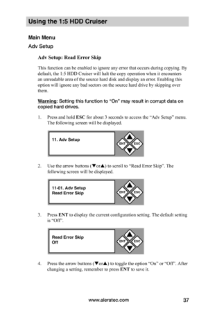 Page 43www.aleratec.com37
Using the 1:5 HDD Cruiser 
Main Menu
Adv Setup
Adv	Setup:	Read	Error	Skip
This function can be enabled to ignore any error that occurs during copying. By 
default, the 1:5 HDD Cruiser will halt the copy operation when it encounters 
an unreadable area of the source hard disk and display an error. Enabling this 
option will ignore any bad sectors on the source hard drive by skipping over 
them.  
Warning: Setting this function to “On” may result in corrupt data on 
copied hard drives....