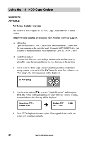 Page 44www.aleratec.com38
Using the 1:11 HDD Copy Cruiser 
Main Menu
Adv Setup
Adv	Setup:	Update	Firmware
This function is used to update the 1:5 HDD Copy Cruiser firmware to a later 
version. 
Note: Firmware updates are available from Aleratec technical support.    
1.a CD method 
Open the case of the 1:5 HDD Copy Cruiser.  Disconnect the SATA cable from 
the blue connector on the controller board.  Connect a SATA DVD/CD drive (not 
included) to the blue connector.  Place the firmware CD in the DVD/CD drive....