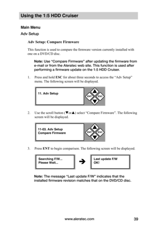 Page 45www.aleratec.com39
Using the 1:5 HDD Cruiser 
Main Menu
Adv Setup
Adv	Setup:	Compare	Firmware
This function is used to compare the firmware version currently installed with 
one on a DVD/CD disc. 
Note: Use “Compare Firmware” after updating the firmware from 
e-mail or from the Aleratec web site. This function is used after 
performing a firmware update on the 1:5 HDD Cruiser. 
1. Press and hold ESC for about three seconds to access the “Adv Setup” 
menu. The following screen will be displayed. 
2. Use...