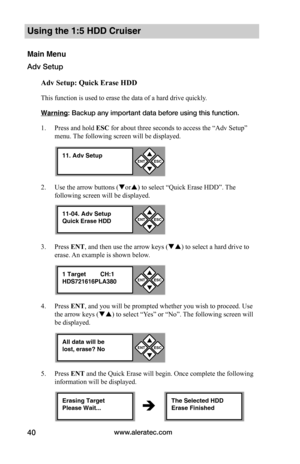 Page 46www.aleratec.com40
Using the 1:5 HDD Cruiser 
Main Menu
Adv Setup
Adv	Setup:	Quick	Erase	HDD
This function is used to erase the data of a hard drive quickly. 
Warning: Backup any important data before using this function. 
1. Press and hold ESC for about three seconds to access the “Adv Setup” 
menu. The following screen will be displayed. 
2. Use the arrow buttons (or) to select “Quick Erase HDD”. The 
following screen will be displayed.
3. Press ENT, and then use the arrow keys () to select a hard...