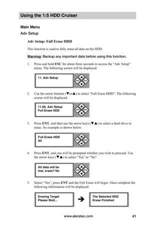 Page 47www.aleratec.com41
Using the 1:5 HDD Cruiser 
Main Menu
Adv Setup
Adv	Setup:	Full	Erase	HDD
This function is used to fully erase all data on the HDD. 
Warning: Backup any important data before using this function. 
1. Press and hold ESC for about three seconds to access the “Adv Setup” 
menu. The following screen will be displayed. 
2. Use the arrow buttons (or) to select “Full Erase HDD”. The following 
screen will be displayed.
3. Press ENT, and then use the arrow keys () to select a hard drive to...