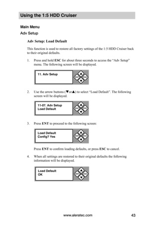Page 49www.aleratec.com43
Using the 1:5 HDD Cruiser 
Main Menu
Adv Setup
Adv	Setup:	Load	Default
This function is used to restore all factory settings of the 1:5 HDD Cruiser back 
to their original defaults. 
1. Press and hold ESC for about three seconds to access the “Adv Setup” 
menu. The following screen will be displayed. 
2. Use the arrow buttons (or) to select “Load Default”. The following 
screen will be displayed. 
3. Press ENT to proceed to the following screen:
Press ENT to confirm loading defaults,...