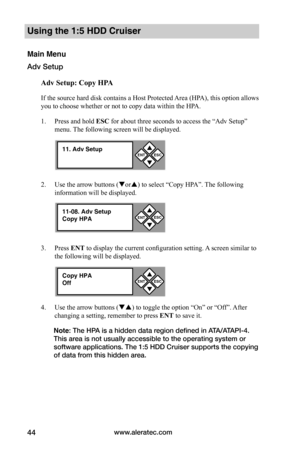 Page 50www.aleratec.com44
Using the 1:5 HDD Cruiser 
Main Menu
Adv Setup
Adv	Setup:	Copy	HPA
If the source hard disk contains a Host Protected Area (HPA), this option allows 
you to choose whether or not to copy data within the HPA. 
1. Press and hold ESC for about three seconds to access the “Adv Setup” 
menu. The following screen will be displayed. 
2. Use the arrow buttons (or) to select “Copy HPA”. The following 
information will be displayed. 
3. Press ENT to display the current configuration setting. A...