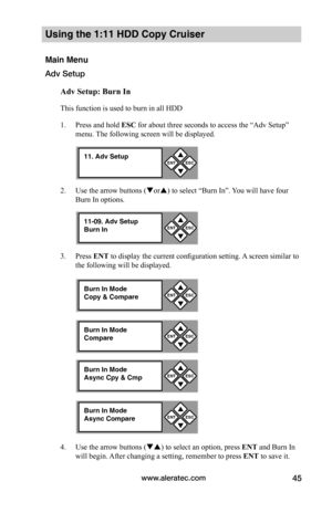 Page 51www.aleratec.com45
Using the 1:11 HDD Copy Cruiser 
Main Menu
Adv Setup
Adv	Setup:	Burn	In
This function is used to burn in all HDD
1. Press and hold ESC for about three seconds to access the “Adv Setup” 
menu. The following screen will be displayed. 
2. Use the arrow buttons (or) to select “Burn In”. You will have four 
Burn In options.
3. Press ENT to display the current configuration setting. A screen similar to 
the following will be displayed.
4. Use the arrow buttons () to select an option,...