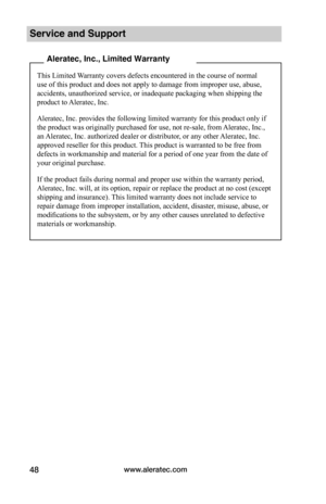 Page 54www.aleratec.com48
Service and Support
 Aleratec, Inc., Limited Warranty
This Limited Warranty covers defects encountered in the course of normal 
use of this product and does not apply to damage from improper use, abuse, 
accidents, unauthorized service, or inadequate packaging when shipping the 
product to Aleratec, Inc.
Aleratec, Inc. provides the following limited warranty for this product only if 
the product was originally purchased for use, not re-sale, from Aleratec, Inc., 
an Aleratec, Inc....