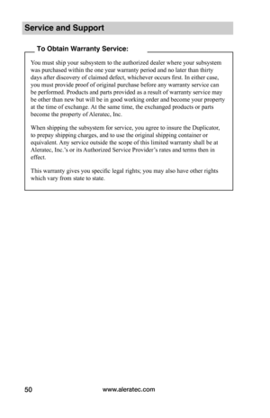 Page 56www.aleratec.com50
Service and Support
To Obtain Warranty Service:
You must ship your subsystem to the authorized dealer where your subsystem 
was purchased within the one year warranty period and no later than thirty 
days after discovery of claimed defect, whichever occurs first. In either case, 
you must provide proof of original purchase before any warranty service can 
be performed. Products and parts provided as a result of warranty service may 
be other than new but will be in good working order...
