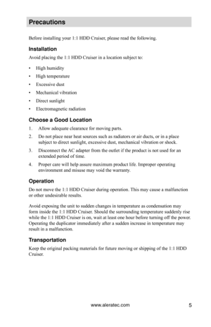 Page 11www.aleratec.com5
\breca\ftions
Before installing your 1:1 HDD Cruiser, please read the following.
Installation
Avoid placing the 1:1 HDD Cruiser in a location subject to:
• High humidity
•  High temperature
•  Excessive dust
•  Mechanical vibration
•  Direct sunlight
•  Electromagnetic radiation
Choose a Good Locat\Cion
1.  Allow adequate clearance for moving parts.
2.  Do not place near heat sources such as radiators or air ducts, or in a place 
subject to direct sunlight, excessive dust, mechanical...