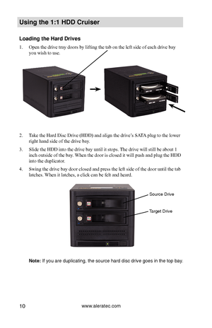 Page 16www.aleratec.com10
Using the 1:1 HDD C\Cr\fiser 
Loading the Hard D\Crives
1. Open the drive tray doors by lifting the tab on the left side of each drive bay 
you wish to use. 
2.  Take the Hard Disc Drive (HDD) and align the drive’s SATA plug to the lower 
right hand side of the drive bay. 
3.  Slide the HDD into the drive bay until it stops. The drive will still be about 1 
inch outside of the bay. When the door is closed it will push and plug the HDD 
into the duplicator. 
4.  Swing the drive bay door...