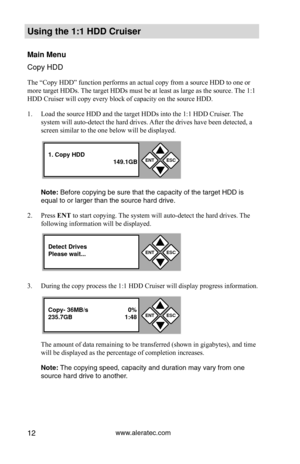 Page 18www.aleratec.com12
Using the 1:1 HDD C\Cr\fiser 
Main Men\f
Copy HDD
The “Copy HDD” function performs an actual copy from a source HDD to one or 
more target HDDs. The target HDDs must be at least as large as the source. The 1:1 
HDD Cruiser will copy every block of capacity on the source HDD. 
1. Load the source HDD and the target HDDs into the 1:1 HDD Cruiser. The 
system will auto-detect the hard drives. After the drives have been detected, a 
screen similar to the one below will be displayed. 
Note:...