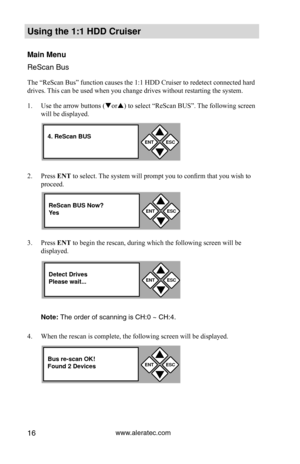 Page 22www.aleratec.com16
Using the 1:1 HDD C\Cr\fiser 
Main Men\f
ReSca\f Bus
The “ReScan Bus” function causes the 1:1 HDD Cruiser to redetect connected hard 
drives. This can be used when you change drives without restarting the system. 
1. Use the arrow buttons (or) to select “ReScan BUS”. The following screen 
will be displayed.  
2.  Press ENT to select. The system will prompt you to confirm that you wish to 
proceed.  
3.  Press ENT 	to begin the rescan, during which the following screen will be...