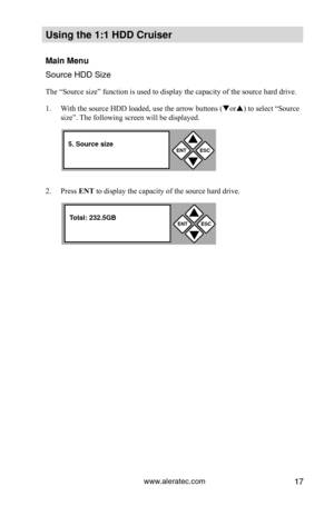 Page 23www.aleratec.com17
Using the 1:1 HDD C\Cr\fiser 
Main Men\f
Source HDD Size
The “Source size” function is used to display the capacity of the source hard drive. 
1. With the source HDD loaded, use the arrow buttons ( or) to select “Source 
size”. The following screen will be displayed.  
2.  Press ENT 	to display the capacity of the source hard drive. 
ENTESC


5. So\frce size
ENTESC


Total: 232.5GB  