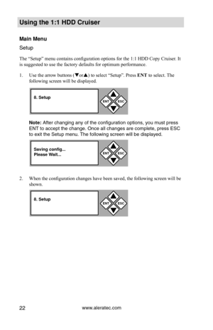 Page 28www.aleratec.com22
Using the 1:1 HDD C\Cr\fiser 
Main Men\f
Setup
The “Setup” menu contains configuration options for the 1:1 HDD Copy Cruiser. It 
is suggested to use the factory defaults for optimum performance. 
1.  Use the arrow buttons (or) to select “Setup”. Press  ENT to select. The 
following screen will be displayed. 
Note: After cha\fgi\fg a\fy of\P the co\ffiguratio\f op\Ptio\fs, you must pre\Pss 
ENT to accept the cha\P\fge. O\fce all cha\fges\P are complete, pre\Pss ESC 
to exit the Setup...