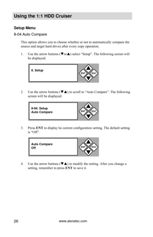 Page 32www.aleratec.com26
Using the 1:1 HDD C\Cr\fiser 
Set\fp Men\f
8-04 Auto Compare
This option allows you to choose whether or not to automatically compare the 
source and target hard drives after every copy operation. 
1. Use the arrow buttons (or) select “Setup”. The following screen will 
be displayed. 
2.  Use the arrow buttons () to scroll to “Auto Compare”. The following 
screen will be displayed. 
3.  Press ENT to display he current configuration setting. The default setting 
is “Off”. 
4.  Use...