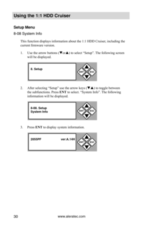 Page 36www.aleratec.com30
Using the 1:1 HDD C\Cr\fiser 
Set\fp Men\f
8-08 System I\ffo
This function displays information about the 1:1 HDD Cruiser, including the 
current firmware version. 
1. Use the arrow buttons (or) to select “Setup”. The following screen 
will be displayed. 
2.  After selecting “Setup” use the arrow keys () to toggle between 
the subfunctions. Press ENT to select. “System Info”. The following 
information will be displayed. 
3.  Press ENT to display system information. 
ENTESC


8....