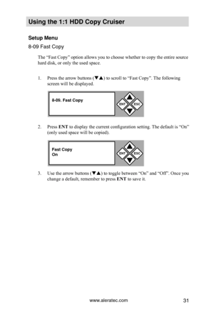 Page 37www.aleratec.com31
Using the 1:1 HDD C\Copy Cr\fiser 
Set\fp Men\f
8-09 Fast Copy
The “Fast Copy” option allows you to choose whether to copy the entire source 
hard disk, or only the used space. 
1. Press the arrow buttons ( ) to scroll to “Fast Copy”. The following 
screen will be displayed. 
2.  Press ENT to display the current configuration setting. The default is “On” 
(only used space will be copied).
3.  Use the arrow buttons () to toggle between “On” and “Off”. Once you 
change a default,...