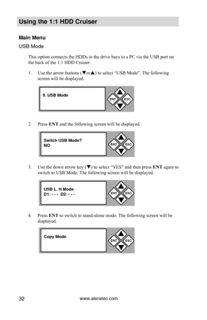 Page 38www.aleratec.com32
Using the 1:1 HDD C\Cr\fiser 
Main Men\f
USB Mode
This option connects the HDDs in the drive bays to a PC via the USB port on 
the back of the 1:1 HDD Cruiser. 
1. Use the arrow buttons (or) to select “USB Mode”. The following 
screen will be displayed.
2.  Press ENT and the following screen will be displayed. 
3.  Use the down arrow key () to select “YES” and then press  ENT again to 
switch to USB Mode. The following screen will be displayed. 
4.  Press ENT to switch to...