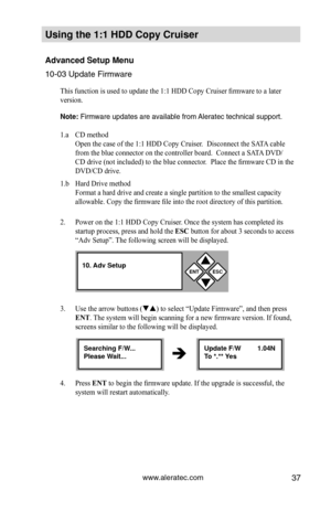 Page 43www.aleratec.com37
Using the 1:1 HDD C\Copy Cr\fiser 
Advanced Set\fp Men\f\C 
10-03 Update Firmwa\Pre
This function is used to update the 1:1 HDD Copy Cruiser firmware to a later 
version. 
Note: Firmware updates a\Pre available from \PAleratec tech\fical \Psupport.    
1.a CD method 
Open the case of the 1:1 HDD Copy Cruiser.  Disconnect the SATA cable  
from the blue connector on the controller board.  Connect a SATA DVD/
CD drive (not included) to the blue connector.  Place the firmware CD in the...