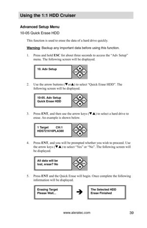 Page 45www.aleratec.com39
Using the 1:1 HDD C\Cr\fiser 
Advanced Set\fp Men\f\C
10-05 Quick Erase \PHDD
This function is used to erase the data of a hard drive quickly. 
Warning: Backup a\fy import\Pa\ft data before usi\P\fg this fu\fctio\f. 
1. Press and hold ESC for about three seconds to access the “Adv Setup” 
menu. The following screen will be displayed. 
2.  Use the arrow buttons (or) to select “Quick Erase HDD”. The 
following screen will be displayed.
3.  Press ENT, and then use the arrow keys ( )...