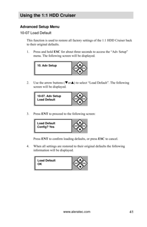 Page 47www.aleratec.com41
Using the 1:1 HDD C\Cr\fiser 
Advanced Set\fp Men\f\C
10-07 Load Default\P
This function is used to restore all factory settings of the 1:1 HDD Cruiser back 
to their original defaults. 
1. Press and hold ESC for about three seconds to access the “Adv Setup” 
menu. The following screen will be displayed. 
2.  Use the arrow buttons (or) to select “Load Default”. The following 
screen will be displayed. 
3.  Press ENT to proceed to the following screen:
Press ENT to confirm loading...