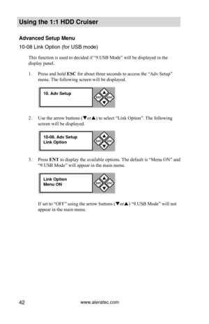 Page 48www.aleratec.com42
Using the 1:1 HDD C\Cr\fiser 
Advanced Set\fp Men\f\C
10-08 Li\fk Optio\f (\Pfor USB mode\b
This function is used to decided if “9.USB Mode” will be displayed in the 
display panel.  
1. Press and hold ESC for about three seconds to access the “Adv Setup” 
menu. The following screen will be displayed. 
2.  Use the arrow buttons (or) to select “Link Option”. The following 
screen will be displayed. 
3.  Press ENT to display the available options. The default is “Menu ON” and 
“9.USB...