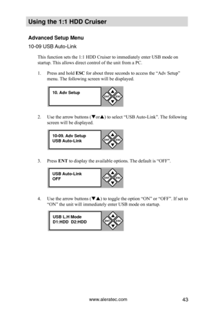 Page 49www.aleratec.com43
Using the 1:1 HDD C\Cr\fiser 
Advanced Set\fp Men\f\C
10-09 USB Auto-Li\fk
This function sets the 1:1 HDD Cruiser to immediately enter USB mode on 
startup. This allows direct control of the unit 
from a PC. 
1.  Press and hold ESC for about three seconds to access the “Adv Setup” 
menu. The following screen will be displayed. 
2.  Use the arrow buttons (or) to select “USB Auto-Link”. The following 
screen will be displayed. 
3.  Press ENT to display the available options. The...