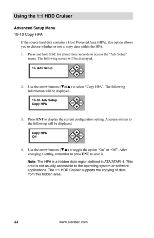 Page 50www.aleratec.com44
Using the 1:1 HDD C\Cr\fiser 
Advanced Set\fp Men\f\C
10-10 Copy HPA
If the source hard disk contains a Host Protected Area (HPA), this option allows 
you to choose whether or not to copy data within the HPA. 
1. Press and hold ESC for about three seconds to access the “Adv Setup” 
menu. The following screen will be displayed. 
2.  Use the arrow buttons (or) to select “Copy HPA”. The following 
information will be displayed. 
3.  Press ENT to display the current configuration...