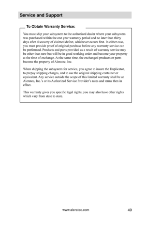 Page 55www.aleratec.com49
Service and S\fpport\C
To Obtain Warranty Service:
You must ship your subsystem to the authorized dealer where your subsystem 
was purchased within the one year warranty period and no later than thirty 
days after discovery of claimed defect, whichever occurs first. In either case, 
you must provide proof of original purchase before any warranty service can 
be performed. Products and parts provided as a result of warranty service may 
be other than new but will be in good working...