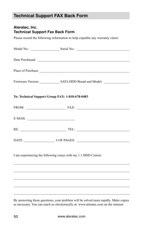 Page 56www.aleratec.com50
Technical S\fpport FAX Back Form
Aleratec, Inc.
Technical S\fpport Fa\Cx Back Form
Please record the following information to help expedite any warranty claim:
Model No.: _________________ Serial No.:  _______________________________
Date Purchased:   ______________________________________________________
Place of Purchase:  _____________________________________________________
Firmware Version:  ____________SATA HDD Brand and Model:  _______________ 
To:	 Technical	Support	Group	FAX:...