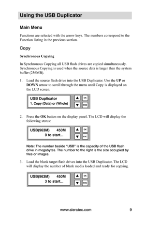 Page 15www.aleratec.com9
Using the USB Duplicator
Main Menu
Functions are selected with the arrow keys. The numbers correspond to the 
Function listing in the previous section.
Copy 
Synchronous	Copying
In Synchronous Copying all USB flash drives are copied simultaneously . 
Synchronous Copying is used when the source data is larger than the system 
buffer (256MB).  
1.  Load the source flash drive into the USB Duplicator. Use the UP or 
DOWN arrow to scroll through the menu until Copy is displayed on 
the LCD...