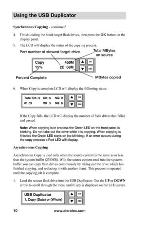 Page 16www.aleratec.com
10
Copy    450M
15%                 (3)  68M
Using the USB Duplicator
Synchronous	Copying	 - continued 
4. Finish loading the blank target flash drives, then press the OK button on the 
display panel.
5.  The LCD will display the status of the copying process.
6.  When Copy is complete LCD will display the following status:
If the Copy fails, the LCD will display the number of flash drives that failed 
and passed.
Note: When copying is in process the Green LED on the front panel is...