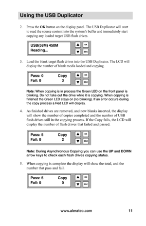 Page 17www.aleratec.com11
Using the USB Duplicator
2. Press the OK button on the display panel. The USB Duplicator will start 
to read the source content into the system’s buffer and immediately start 
copying any loaded target USB flash drives.
3.  Load the blank target flash drives into the USB Duplicator. The LCD will 
display the number of blank media loaded and copying.
Note: When copying is in process the Green LED on the front panel is 
blinking. Do not take out the drive while it is copying. When...