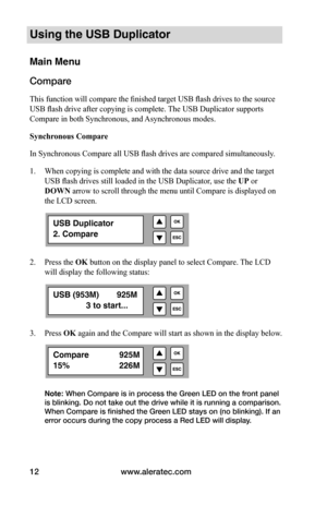 Page 18www.aleratec.com
12
Using the USB Duplicator
Main Menu
Compare
This function will compare the finished target USB flash drives to the source 
USB flash drive after copying is complete. The USB Duplicator supports 
Compare in both Synchronous, and Asynchronous modes.
Synchronous	Compare
In Synchronous Compare all USB flash drives are compared simultaneously. 
1.  When copying is complete and with the data source drive and the target 
USB flash drives still loaded in the USB Duplicator, use the UP or 
DOWN...