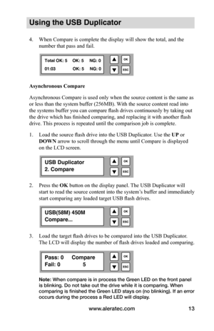 Page 19www.aleratec.com13
Using the USB Duplicator
4. When Compare is complete the display will show the total, and the 
number that pass and fail. 
Asynchronous	Compare
Asynchronous Compare is used only when the source content is the same as 
or less than the system buffer (256MB). With the source content read into 
the systems buffer you can compare flash drives continuously by taking out 
the drive which has finished comparing, and replacing it with another flash 
drive. This process is repeated until the...