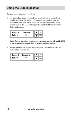 Page 20www.aleratec.com
14
Using the USB Duplicator
Asynchronous	Compare - continued 
4.  As finished drives are removed, and new flash drives inserted, the 
display will show the number of comparisons completed and the 
number of USB flash drives still in the comparison process. If the 
Compare fails, the LCD will display the number of flash drives that 
failed and passed.
Note: During Asynchronous Compare you can use the  UP and DOWN 
arrow keys to check each flash drives comparison status.  
5.  When Compare...