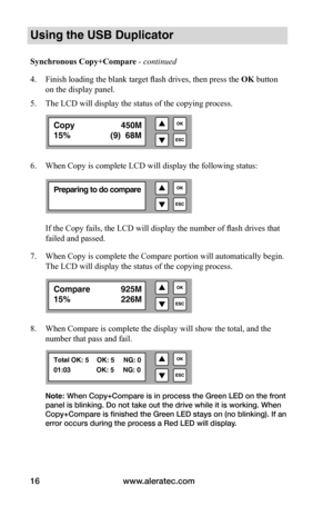 Page 22www.aleratec.com
16
Using the USB Duplicator
Synchronous	Copy+Compare - continued 
4.  Finish loading the blank target flash drives, then press the  OK button 
on the display panel.
5.  The LCD will display the status of the copying process.
6.  When Copy is complete LCD will display the following status:
If the Copy fails, the LCD will display the number of flash drives that 
failed and passed.
7.  When Copy is complete the Compare portion will automatically begin. 
The LCD will display the status of...