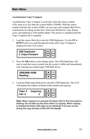 Page 23www.aleratec.com17
Main Menu
Asynchronous	Copy+Compare
Asynchronous Copy+Compare is used only when the source content 
is the same as or less than the system buffer (256MB). With the source 
content read into the systems buffer you can copy and compare flash drives 
continuously by taking out the drive which has finished its Copy+Repair 
cycle, and replacing it with another blank. This process is repeated until the 
Copy+Compare job is complete.    
1. Load the source flash drive into the USB Duplicator....