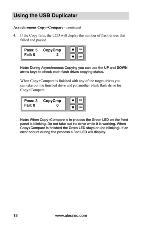 Page 24www.aleratec.com
18
Using the USB Duplicator
Asynchronous	Copy+Compare - continued 
4.  If the Copy fails, the LCD will display the number of flash drives that 
failed and passed.
Note: During Asynchronous Copying you can use the UP and DOWN 
arrow keys to check each flash drives copying status. 
When Copy+Compare is finished with any of the target drives you 
can take out the finished drive and put another blank flash drive for 
Copy+Compare.
  
Note: When Copy+Compare is in process the Green LED on the...