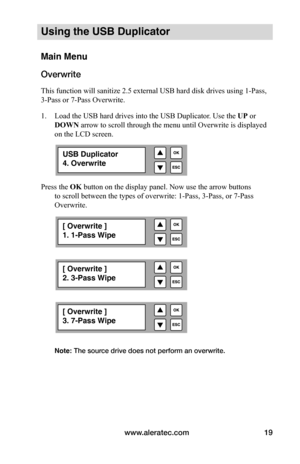 Page 25www.aleratec.com19
Using the USB Duplicator
Main Menu
Overwrite
This function will sanitize 2.5 external USB hard disk drives using 1-Pass, 
3-Pass or 7-Pass Overwrite. 
1. Load the USB hard drives into the USB Duplicator. Use the UP or 
DOWN arrow to scroll through the menu until Overwrite is displayed 
on the LCD screen.  
Press the OK button on the display panel. Now use the arrow buttons  to scroll between the types of overwrite: 1-Pass, 3-Pass, or 7-Pass 
Overwrite....