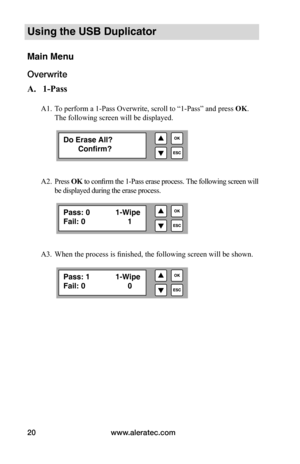 Page 26www.aleratec.com
20
Using the USB Duplicator
Main Menu
Overwrite
A.			1-Pass
A1. To perform a 1-Pass Overwrite, scroll to “1-Pass” and press OK. 
The following screen will be displayed.
 
A2.  Press  OK	to confirm the 1-Pass erase process.  The following screen will 
be displayed during the erase process. 
A3.  When the process is finished, the following screen will be shown . 
Do Erase All?
       Confirm? 
Pass: 0    1-Wipe
Fail: 0    1
Pass: 1    1-Wipe
Fail: 0    0  