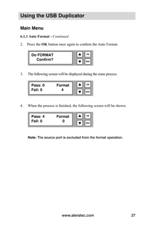 Page 33www.aleratec.com27
Using the USB Duplicator
Main Menu
6.1.1	Auto	Format	-	Continued 
2.  Press the OK button once again to confirm the Auto Format. 
3.     The following screen will be displayed during the erase process. 
4.     When the process is finished, the following screen will be shown .  
 
 
 
 
 
 
        
Note: The source port is excluded from the format operation. 
Do FORMAT
     Confirm?
Pass: 0        Format
Fail: 0         4
Pass: 4       Format
Fail: 0          0   