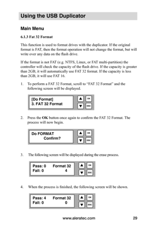 Page 35www.aleratec.com29
Using the USB Duplicator
Main Menu
6.1.3	Fat	32	Format
This function is used to format drives with the duplicator. If the original 
format is FAT, then the format operation will not change the format, but will 
write over any data on the flash drive. 
If the format is not FAT (e.g. NTFS, Linux, or FAT multi-partition) the 
controller will check the capacity of the flash drive. If the capacity is greater 
than 2GB, it will automatically use FAT 32 format. If the capacity is less 
than...