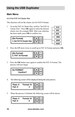 Page 36www.aleratec.com
30
Using the USB Duplicator
Main Menu
6.1.4	Set	FAT 	16	Cluster	Size
This function will set the cluster size for FAT16 format. 
1.   To set the FAT 16 Cluster Size, scroll to “Set FAT 16 
Cluster Size”. Press  OK again to select the desired
cluster size, for example 4KB. After your selection  
has been made, press  OK	to confirm size.
 
 
 
 
2.  Press the UP arrow twice to scroll up to FAT 16 Format and press OK.
3.  Press the OK button once again to confirm the FAT 16 Format. The...