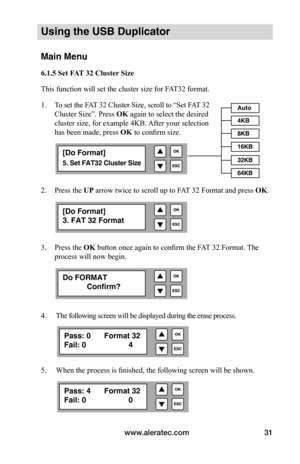 Page 37www.aleratec.com31
Using the USB Duplicator
Main Menu
6.1.5	Set	FAT	32	Cluster	Size
This function will set the cluster size for FAT32 format. 
1.   To set the FAT 32 Cluster Size, scroll to “Set FAT 32 
Cluster Size”. Press  OK again to select the desired
cluster size, for example 4KB. After your selection  
has been made, press  OK	to confirm size.
 
 
 
 
2.  Press the UP arrow twice to scroll up to FAT 32 Format and press OK.
3.  Press the OK button once again to confirm the FAT 32 Format. The...