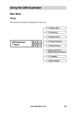 Page 39www.aleratec.com33
Using the USB Duplicator
Main Menu
Setup
This function includes 8 subfunctions. These are: 
7.1 Startup Menu
7.2 Copy Area
7.3 Button Sound
7.4 Target Tolerance
7.5 Asynchronous
7.7 Language
7.8 Set to Default
7.6 Power Off Time  
between copy and compare
USB Duplicator
7. Setup  