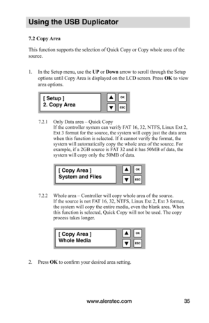 Page 41www.aleratec.com35
Using the USB Duplicator
7.2	Copy	Area	
This function supports the selection of Quick Copy or Copy whole area of the 
source.
1. In the Setup menu, use the  UP or Down arrow to scroll through the Setup 
options until Copy Area is displayed on the LCD screen. Press  OK	to view 
area options.  
 
 
 
 
7.2.1 Only Data area – Quick Copy
  If the controller system can verify FAT 16, 32, NTFS, Linux Ext 2, 
Ext 3 format for the source, the system will copy just the data area 
when this...