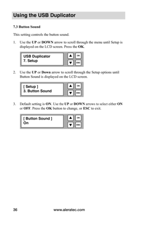 Page 42www.aleratec.com
36
Using the USB Duplicator
7.3	Button	Sound
This setting controls the button sound. 
1.  Use the UP or DOWN arrow to scroll through the menu until Setup is 
displayed on the LCD screen. Press the  OK. 
2.  Use the UP or Down arrow to scroll through the Setup options until 
Button Sound is displayed on the LCD screen. 
3.  Default setting is  ON. 
Use the UP or DOWN arrows to select either  ON 
or OFF . 
Press the OK button to change, or  ESC to exit.
USB Duplicator
7. Setup
[ Setup ]
3....